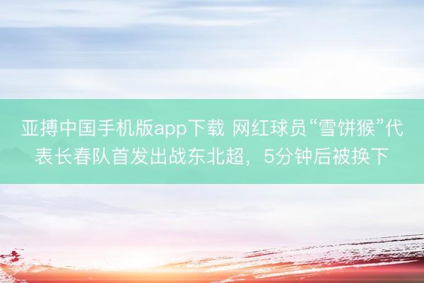 亚搏中国手机版app下载 网红球员“雪饼猴”代表长春队首发出战东北超，5分钟后被换下