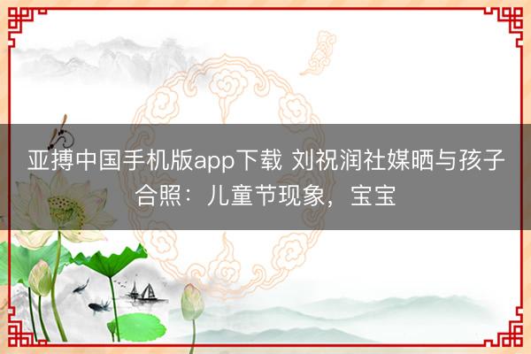 亚搏中国手机版app下载 刘祝润社媒晒与孩子合照:儿童节现象,宝宝