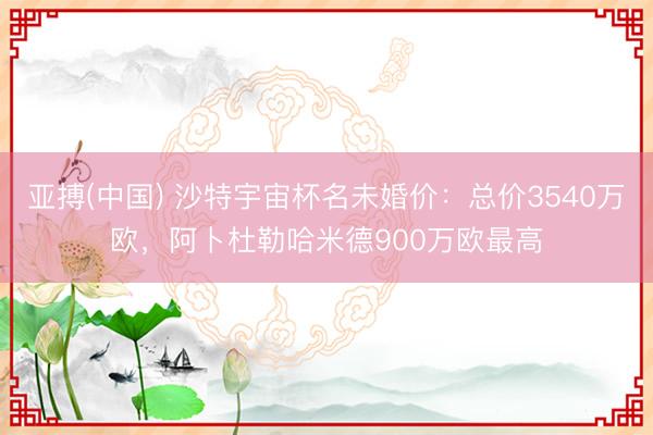 亚搏(中国) 沙特宇宙杯名未婚价：总价3540万欧，阿卜杜勒哈米德900万欧最高
