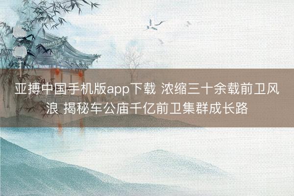 亚搏中国手机版app下载 浓缩三十余载前卫风浪 揭秘车公庙千亿前卫集群成长路