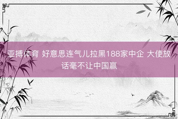 亚搏体育 好意思连气儿拉黑188家中企 大使放话毫不让中国赢
