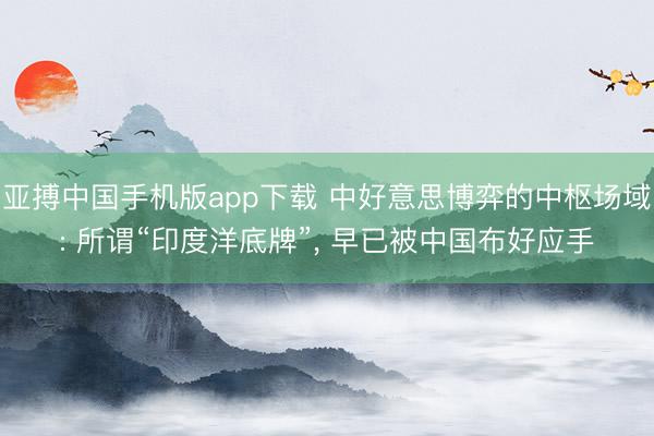 亚搏中国手机版app下载 中好意思博弈的中枢场域: 所谓“印度洋底牌”， 早已被中国布好应手