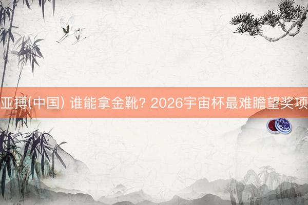 亚搏(中国) 谁能拿金靴? 2026宇宙杯最难瞻望奖项