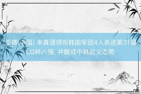 亚搏(中国) 申真谞领衔韩国军团4人杀进第31届LG杯八强， 并酿成中韩起义态势