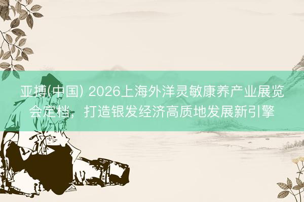 亚搏(中国) 2026上海外洋灵敏康养产业展览会定档，打造银发经济高质地发展新引擎