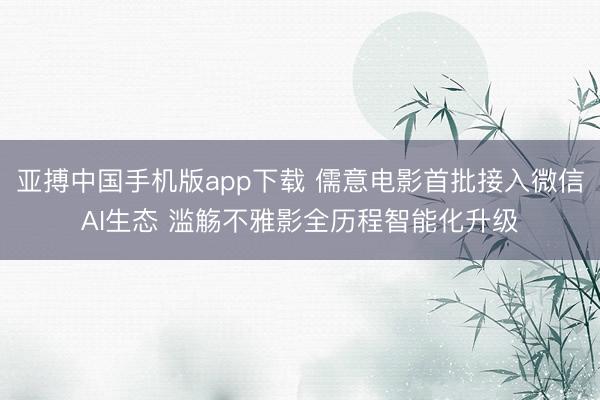亚搏中国手机版app下载 儒意电影首批接入微信AI生态 滥觞不雅影全历程智能化升级