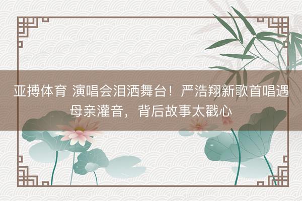 亚搏体育 演唱会泪洒舞台!严浩翔新歌首唱遇母亲灌音,背后故事太戳心