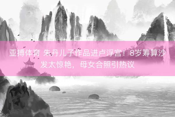 亚搏体育 朱丹儿子作品进卢浮宫！8岁筹算沙发太惊艳，母女合照引热议