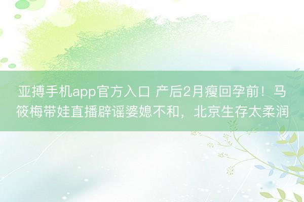 亚搏手机app官方入口 产后2月瘦回孕前！马筱梅带娃直播辟谣婆媳不和，北京生存太柔润