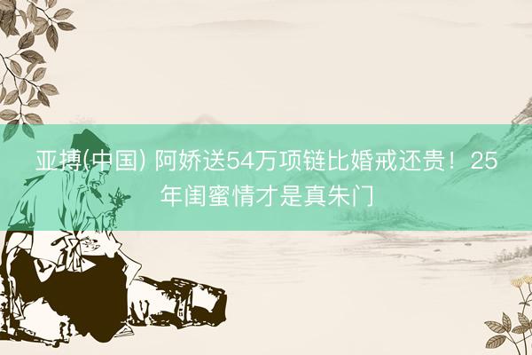 亚搏(中国) 阿娇送54万项链比婚戒还贵！25年闺蜜情才是真朱门