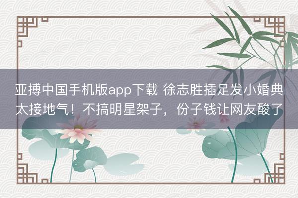 亚搏中国手机版app下载 徐志胜插足发小婚典太接地气!不搞明星架子,份子钱让网友酸了