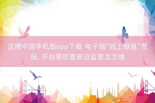 亚搏中国手机版app下载 电子烟“线上暗盘”荒诞， 平台要放置被迫监管念念维