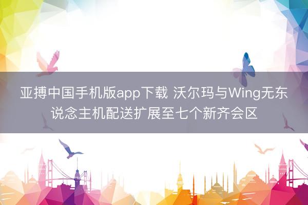 亚搏中国手机版app下载 沃尔玛与Wing无东说念主机配送扩展至七个新齐会区