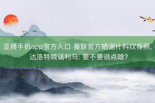 亚搏手机app官方入口 曼联官方晒谢什科纹身照， 达洛特喊话利马: 要不要说点啥?