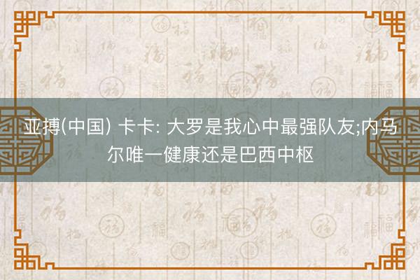 亚搏(中国) 卡卡: 大罗是我心中最强队友;内马尔唯一健康还是巴西中枢