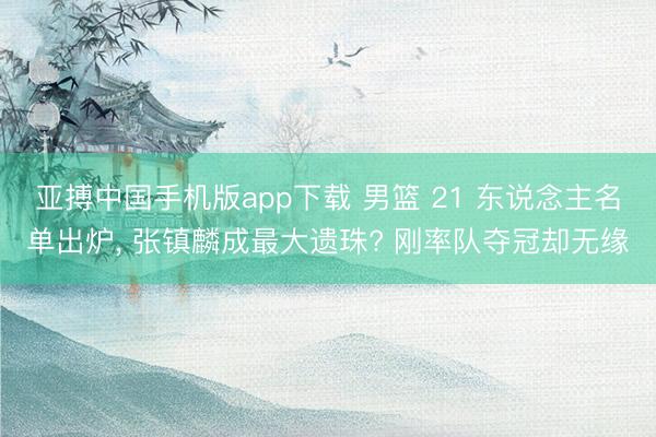 亚搏中国手机版app下载 男篮 21 东说念主名单出炉, 张镇麟成最大遗珠? 刚率队夺冠却无缘