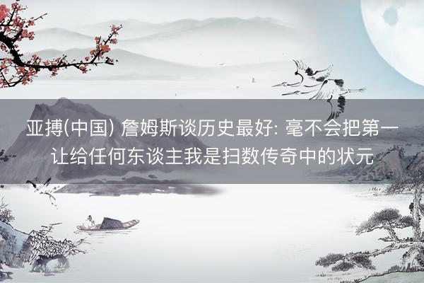 亚搏(中国) 詹姆斯谈历史最好: 毫不会把第一让给任何东谈主我是扫数传奇中的状元