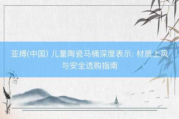亚搏(中国) 儿童陶瓷马桶深度表示: 材质上风与安全选购指南