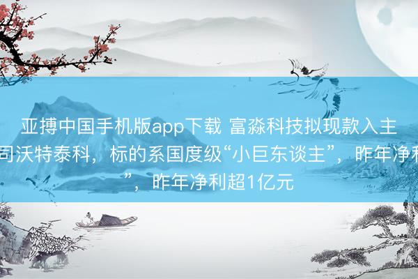 亚搏中国手机版app下载 富淼科技拟现款入主新三板公司沃特泰科，标的系国度级“小巨东谈主”，昨年净利超1亿元