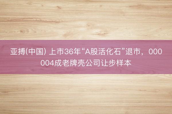 亚搏(中国) 上市36年“A股活化石”退市，000004成老牌壳公司让步样本