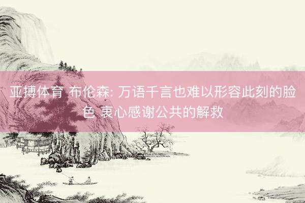 亚搏体育 布伦森: 万语千言也难以形容此刻的脸色 衷心感谢公共的解救