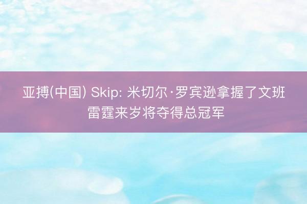 亚搏(中国) Skip: 米切尔·罗宾逊拿握了文班 雷霆来岁将夺得总冠军