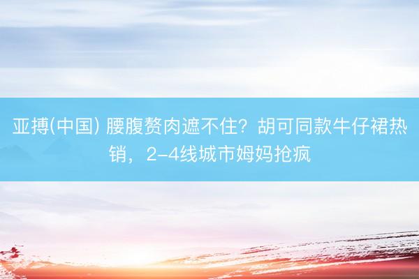 亚搏(中国) 腰腹赘肉遮不住？胡可同款牛仔裙热销，2-4线城市姆妈抢疯