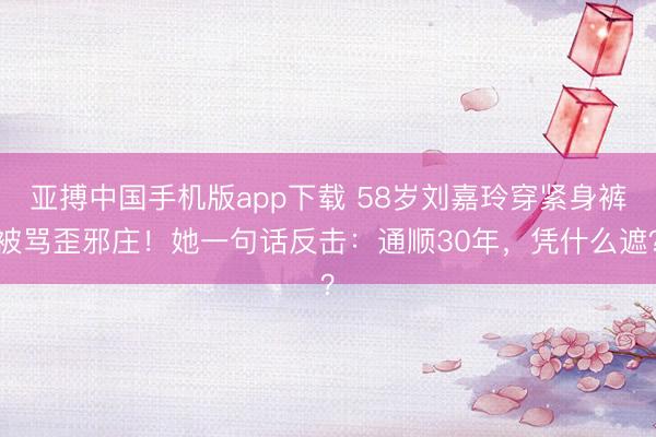 亚搏中国手机版app下载 58岁刘嘉玲穿紧身裤被骂歪邪庄！她一句话反击：通顺30年，凭什么遮？
