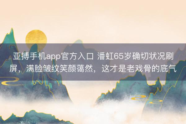 亚搏手机app官方入口 潘虹65岁确切状况刷屏，满脸皱纹笑颜蔼然，这才是老戏骨的底气