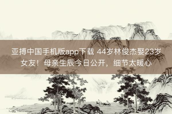 亚搏中国手机版app下载 44岁林俊杰娶23岁女友！母亲生辰今日公开，细节太暖心