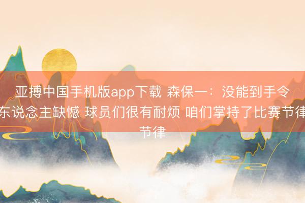 亚搏中国手机版app下载 森保一：没能到手令东说念主缺憾 球员们很有耐烦 咱们掌持了比赛节律
