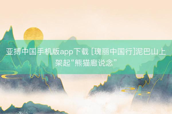 亚搏中国手机版app下载 [瑰丽中国行]泥巴山上架起“熊猫廊说念”