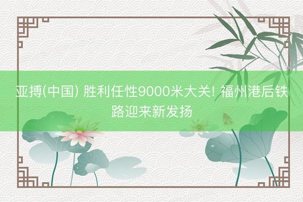 亚搏(中国) 胜利任性9000米大关! 福州港后铁路迎来新发扬