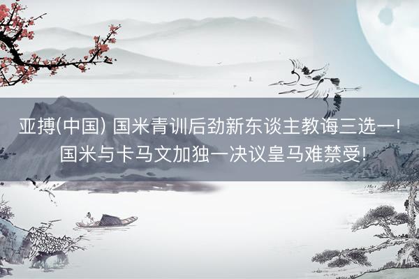 亚搏(中国) 国米青训后劲新东谈主教诲三选一! 国米与卡马文加独一决议皇马难禁受!
