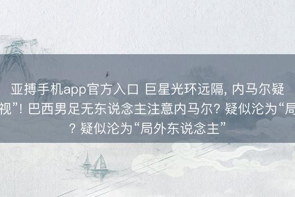 亚搏手机app官方入口 巨星光环远隔， 内马尔疑似被“全队无视”! 巴西男足无东说念主注意内马尔? 疑似沦为“局外东说念主”