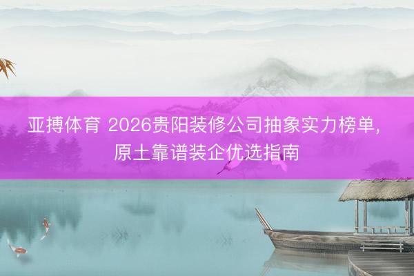 亚搏体育 2026贵阳装修公司抽象实力榜单， 原土靠谱装企优选指南