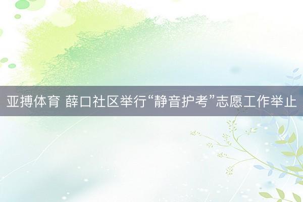 亚搏体育 薛口社区举行“静音护考”志愿工作举止