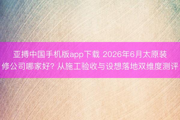 亚搏中国手机版app下载 2026年6月太原装修公司哪家好? 从施工验收与设想落地双维度测评