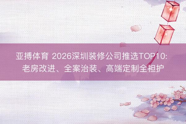 亚搏体育 2026深圳装修公司推选TOP10: 老房改进、全案治装、高端定制全袒护