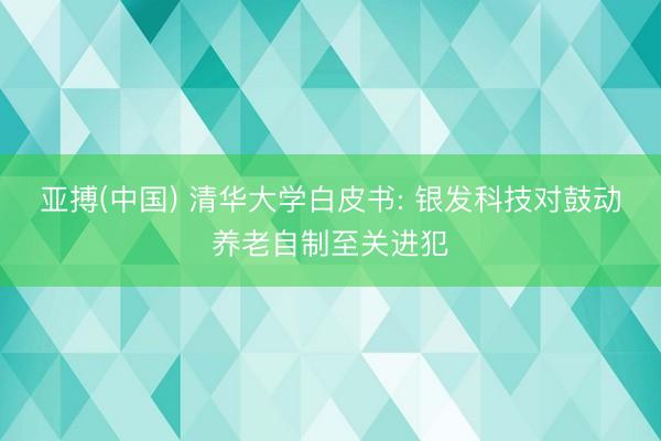 亚搏(中国) 清华大学白皮书: 银发科技对鼓动养老自制至关进犯