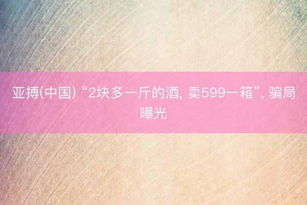 亚搏(中国) “2块多一斤的酒， 卖599一箱”， 骗局曝光