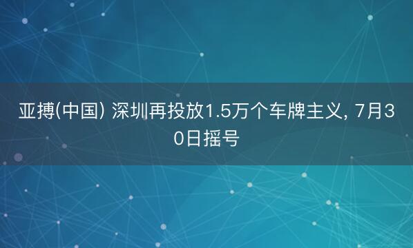 亚搏(中国) 深圳再投放1.5万个车牌主义， 7月30日摇号