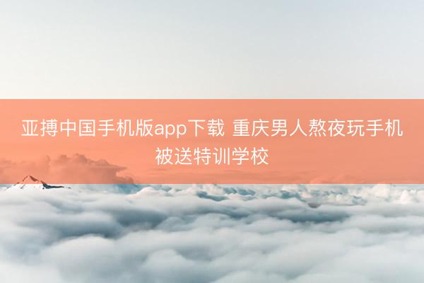 亚搏中国手机版app下载 重庆男人熬夜玩手机被送特训学校