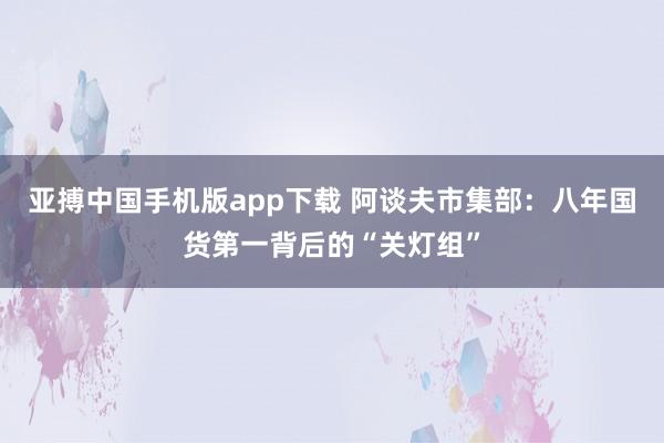 亚搏中国手机版app下载 阿谈夫市集部：八年国货第一背后的“关灯组”