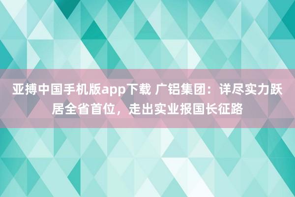 亚搏中国手机版app下载 广铝集团:详尽实力跃居全省首位,走出实业报国长征路
