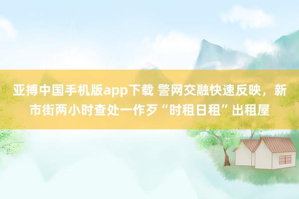 亚搏中国手机版app下载 警网交融快速反映，新市街两小时查处一作歹“时租日租”出租屋