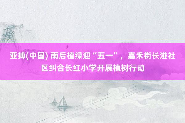亚搏(中国) 雨后植绿迎“五一”，嘉禾街长湴社区纠合长红小学开展植树行动