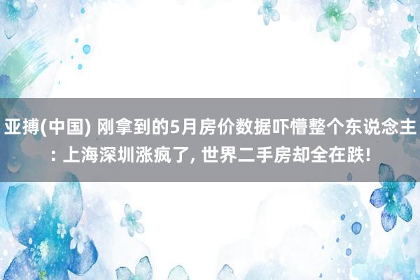 亚搏(中国) 刚拿到的5月房价数据吓懵整个东说念主: 上海深圳涨疯了， 世界二手房却全在跌!