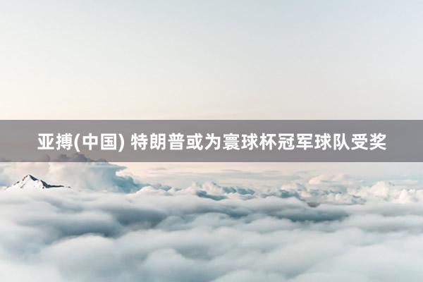亚搏(中国) 特朗普或为寰球杯冠军球队受奖