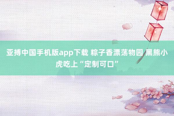 亚搏中国手机版app下载 粽子香漂荡物园 黑熊小虎吃上“定制可口”